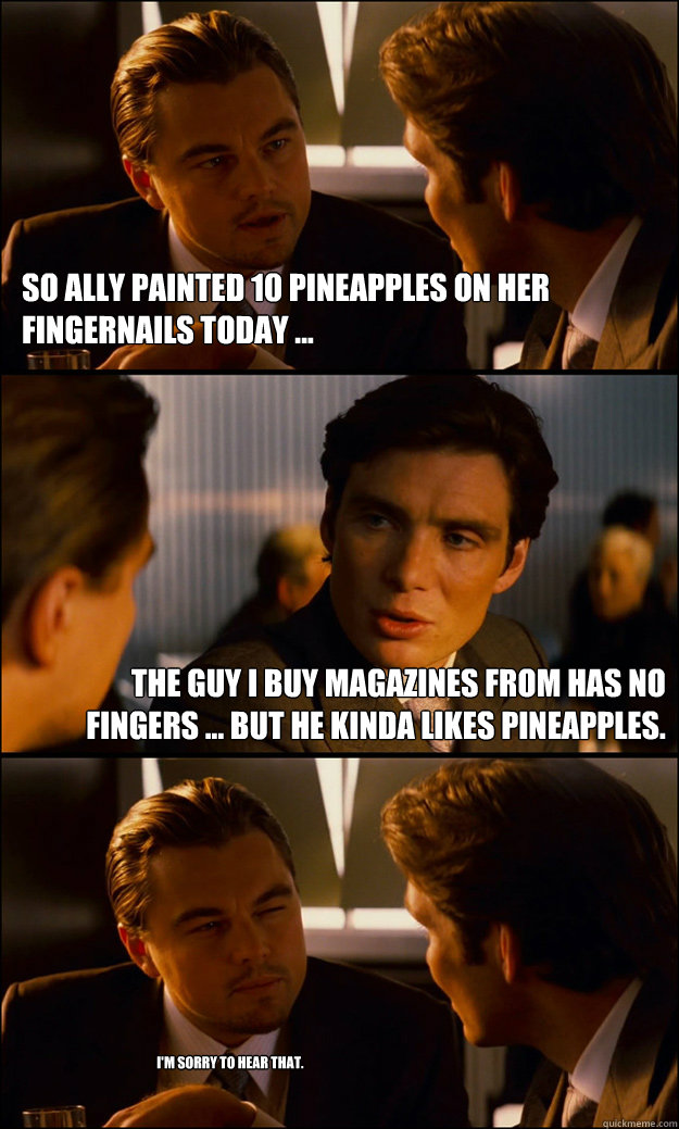 so Ally painted 10 pineapples on her fingernails today ... the guy i buy magazines from has no fingers ... but he kinda likes pineapples. I'm sorry to hear that.  Inception