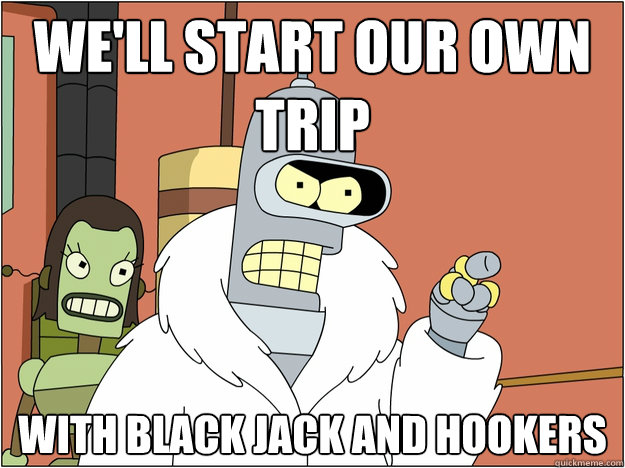 We'll start our own trip With black jack and hookers
  Bender - start my own