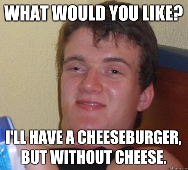 What would you like? I'll have a cheeseburger, but without cheese.  10 Guy