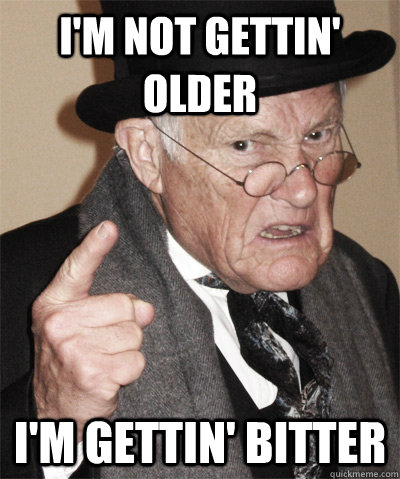i'm not gettin' older i'm gettin' bitter  