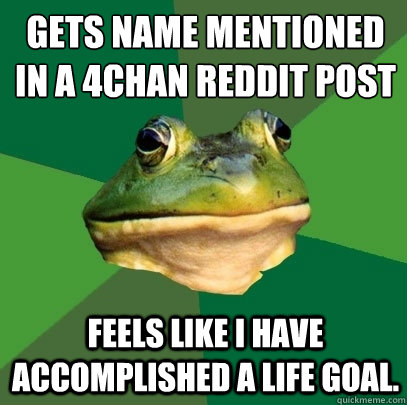 Gets name mentioned in a 4chan reddit post Feels like I have accomplished a life goal.  Foul Bachelor Frog