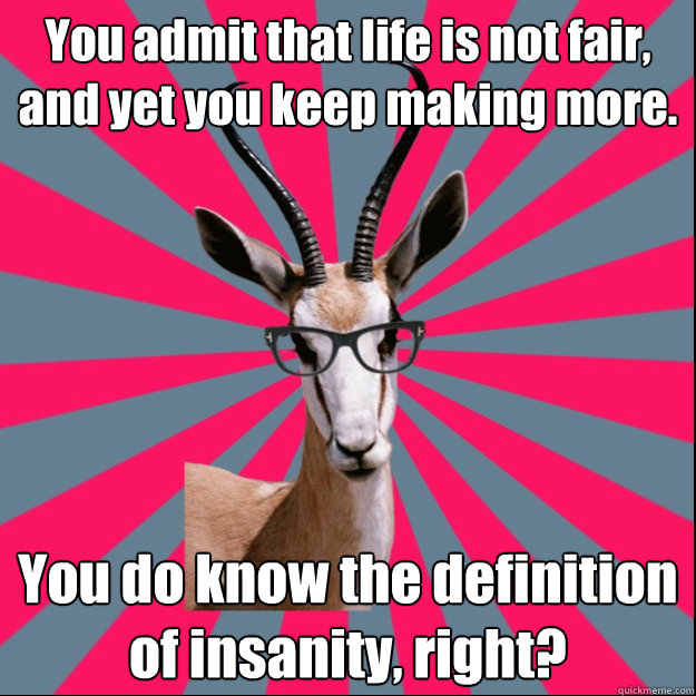 You admit that life is not fair, and yet you keep making more. You do know the definition of insanity, right? - You admit that life is not fair, and yet you keep making more. You do know the definition of insanity, right?  Antinatalist Antelope