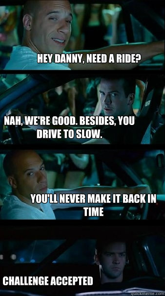 Hey Danny, need a ride? Nah, we're good. Besides, you drive to slow. You'll never make it back in time Challenge accepted - Hey Danny, need a ride? Nah, we're good. Besides, you drive to slow. You'll never make it back in time Challenge accepted  Fast and Furious