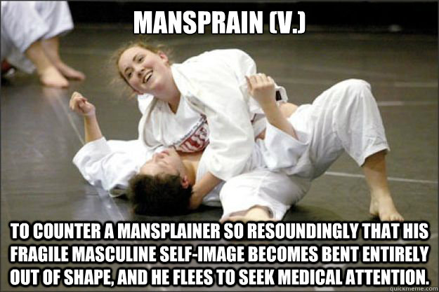 Mansprain (v.) To counter a mansplainer so resoundingly that his fragile masculine self-image becomes bent entirely out of shape, and he flees to seek medical attention.  Mansprain
