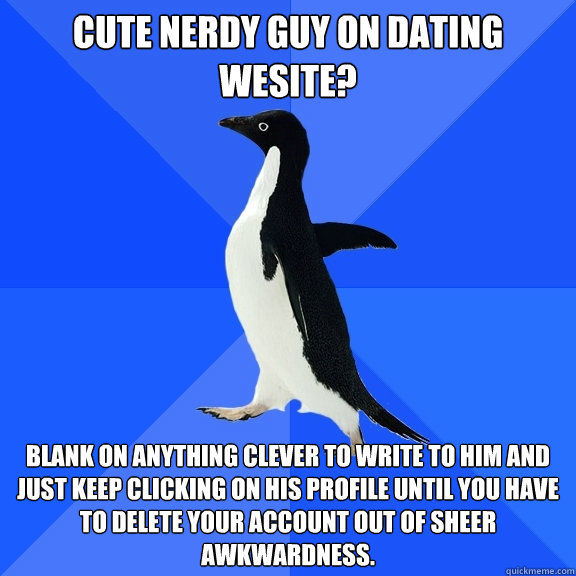 Cute nerdy guy on dating wesite? Blank on anything clever to write to him and just keep clicking on his profile until you have to delete your account out of sheer awkwardness.  Socially Awkward Penguin