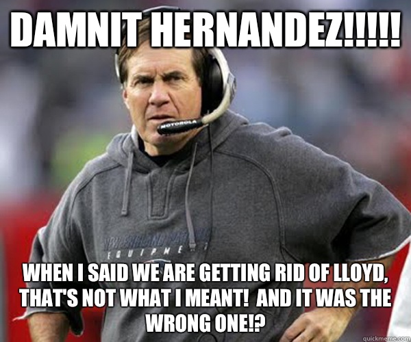 Damnit Hernandez!!!!! When I said we are getting rid of Lloyd, that's not what I meant!  And it was the wrong one!? - Damnit Hernandez!!!!! When I said we are getting rid of Lloyd, that's not what I meant!  And it was the wrong one!?  Bill Belichick