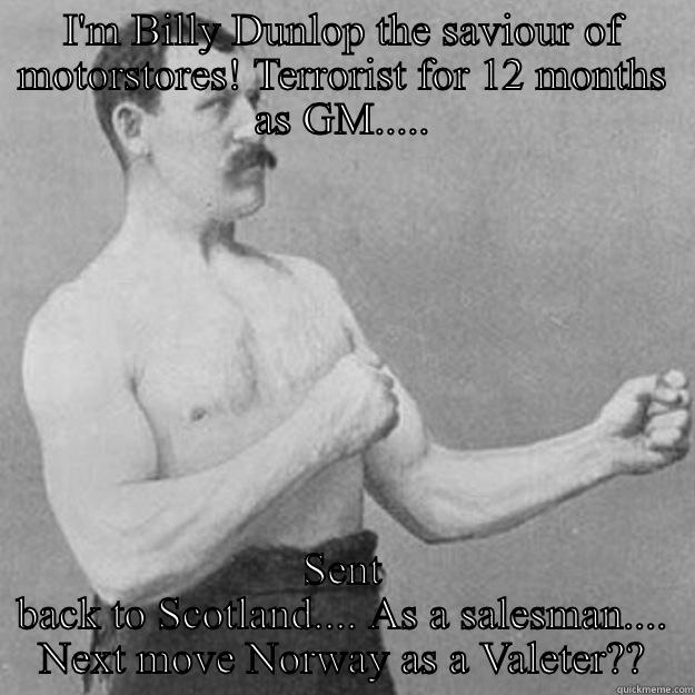 Arnold Clark Motorstore! - I'M BILLY DUNLOP THE SAVIOUR OF MOTORSTORES! TERRORIST FOR 12 MONTHS AS GM..... SENT BACK TO SCOTLAND.... AS A SALESMAN.... NEXT MOVE NORWAY AS A VALETER?? overly manly man