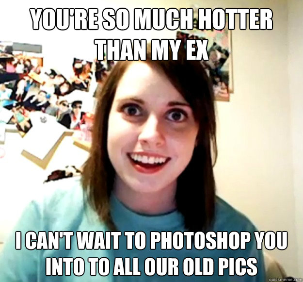 You Re So Much Hotter Than My Ex I Can T Wait To Photoshop You Into To All Our Old Pics Overly