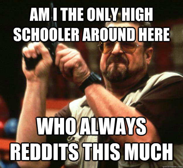 AM I THE ONLY HIGH SCHOOLER AROUND HERE WHO ALWAYS REDDITS THIS MUCH  Angry Walter