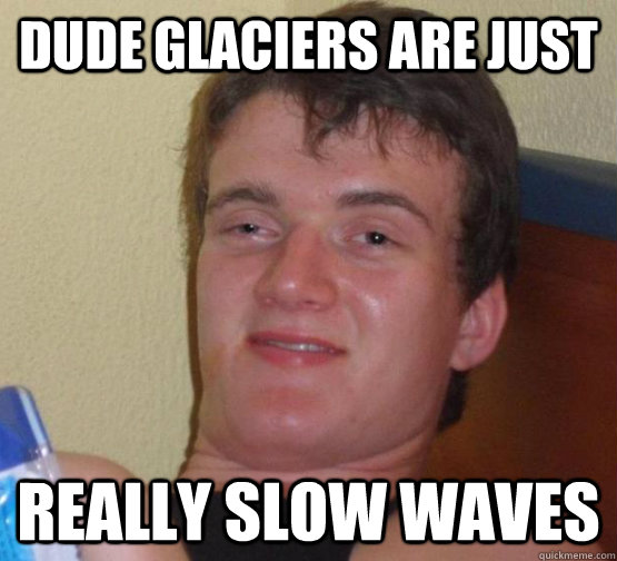 Dude glaciers are just Really slow waves  