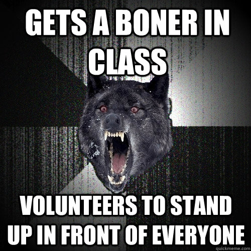 gets a boner in class volunteers to stand up in front of everyone  Insanity Wolf
