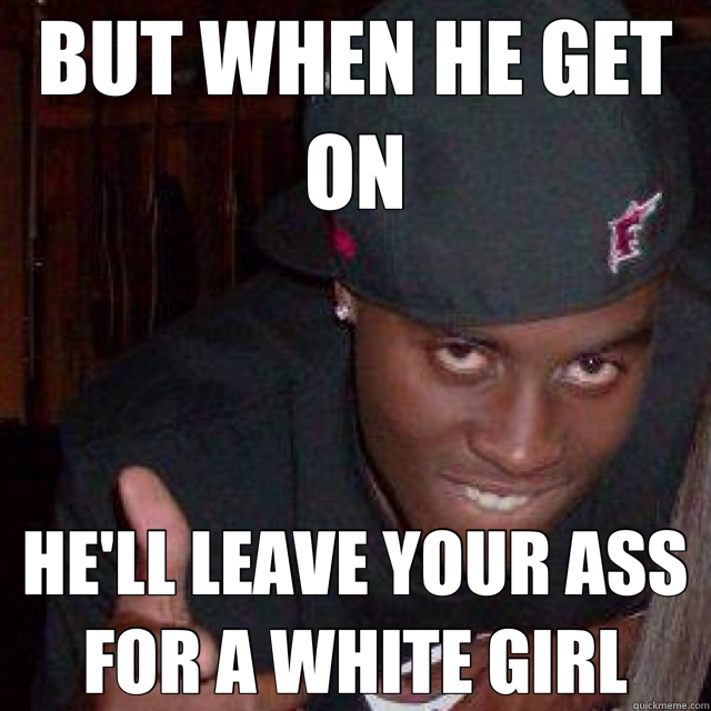 BUT WHEN HE GET ON HE'LL LEAVE YOUR ASS FOR A WHITE GIRL  