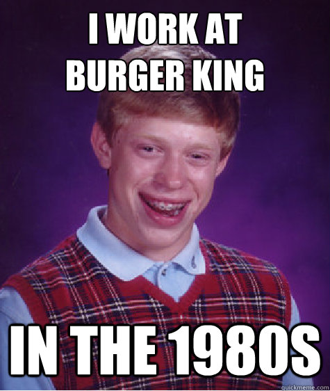 I work at 
Burger King In the 1980s  Bad Luck Brian