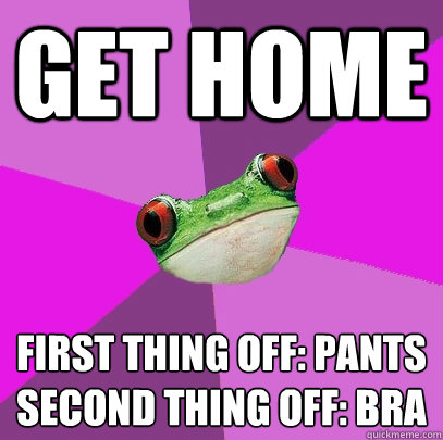 Get home  First thing off: Pants
Second thing off: Bra  Foul Bachelorette Frog