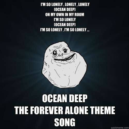  I'm so lonely , lonely , lonely 
(Ocean deep) 
On my own in my room 
I'm so lonely 
(Ocean deep) 
I'm so lonely , I'm so lonely ... Ocean Deep
The Forever Alone Theme Song -  I'm so lonely , lonely , lonely 
(Ocean deep) 
On my own in my room 
I'm so lonely 
(Ocean deep) 
I'm so lonely , I'm so lonely ... Ocean Deep
The Forever Alone Theme Song  Forever Alone