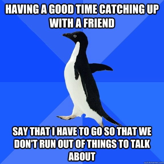 having a good time catching up with a friend say that i have to go so that we don't run out of things to talk about - having a good time catching up with a friend say that i have to go so that we don't run out of things to talk about  Socially Awkward Penguin