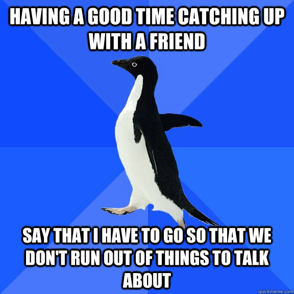 having a good time catching up with a friend say that i have to go so that we don't run out of things to talk about  Socially Awkward Penguin