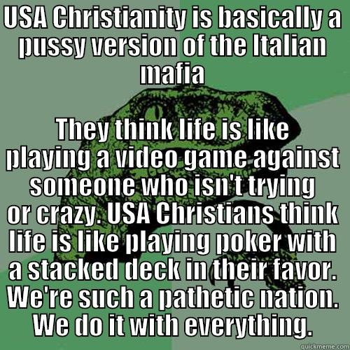 USA CHRISTIANITY IS BASICALLY A PUSSY VERSION OF THE ITALIAN MAFIA THEY THINK LIFE IS LIKE PLAYING A VIDEO GAME AGAINST SOMEONE WHO ISN'T TRYING OR CRAZY. USA CHRISTIANS THINK LIFE IS LIKE PLAYING POKER WITH A STACKED DECK IN THEIR FAVOR. WE'RE SUCH A PATHETIC NATION. WE DO IT WITH EVERYTHING. Philosoraptor