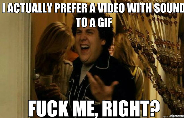 i actually prefer a video with sound to a gif FUCK ME, RIGHT?  fuck me right