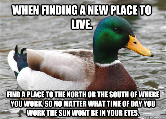 When finding a new place to live. Find a place to the north or the south of where you work, so no matter what time of day you work the sun wont be in your eyes.  Actual Advice Mallard