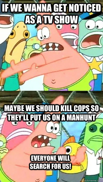 If we wanna get noticed as a TV show Maybe we should kill cops so they'll put us on a manhunt Everyone will search for us!  Push it somewhere else Patrick
