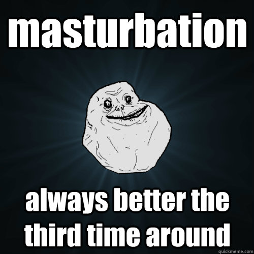masturbation always better the third time around  Forever Alone