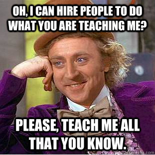 Oh, I can hire people to do what you are teaching me?  Please, teach me all that you know.  Creepy Wonka
