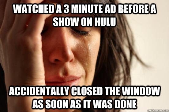 watched a 3 minute ad before a show on hulu accidentally closed the window as soon as it was done  First World Problems