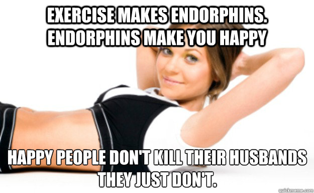 Exercise makes endorphins. Endorphins make you happy Happy people don't kill their husbands
They just don't. - Exercise makes endorphins. Endorphins make you happy Happy people don't kill their husbands
They just don't.  Misc