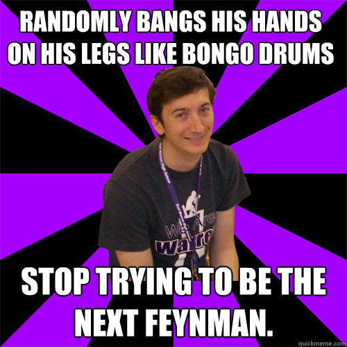 Randomly bangs his hands on his legs like bongo drums Stop trying to be the next Feynman.  Physics Teacher