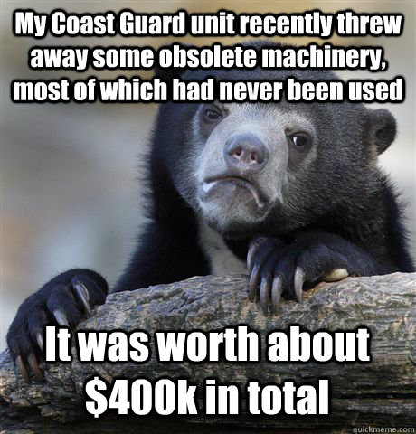 My Coast Guard unit recently threw away some obsolete machinery, most of which had never been used It was worth about $400k in total - My Coast Guard unit recently threw away some obsolete machinery, most of which had never been used It was worth about $400k in total  Confession Bear