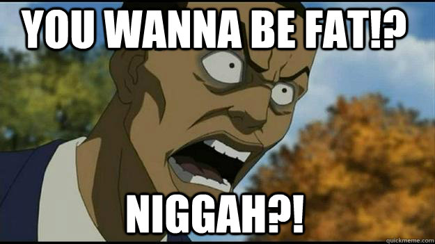 YOU WANNA BE FAT!? NIGGAH?!  Tom rage face