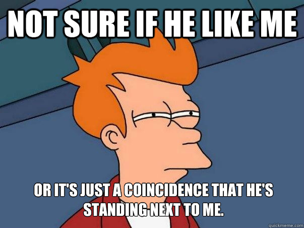 Not sure if he like me or it's just a coincidence that he's standing next to me.  Not sure Fry