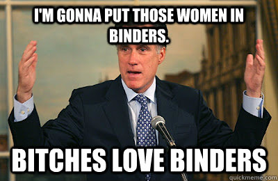 I'm gonna put those women in binders. Bitches love binders  Angry Mitt Romney