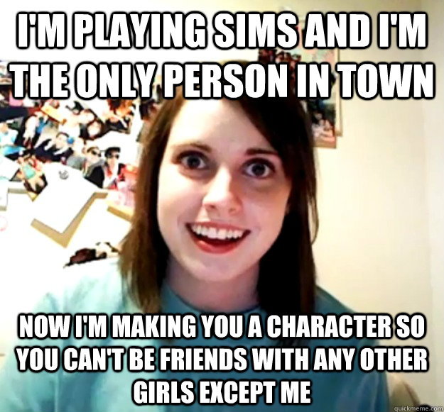 i'm playing sims and i'm the only person in town Now i'm making you a character so you can't be friends with any other girls except me  Overly Attached Girlfriend