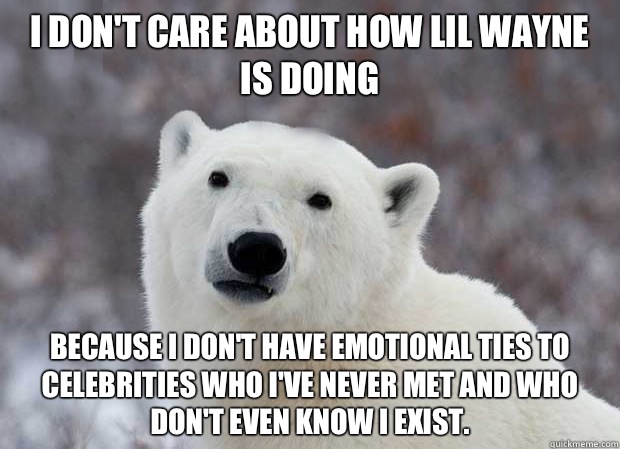 I don't care about how Lil Wayne is doing Because I don't have emotional ties to celebrities who I've never met and who don't even know I exist.   Popular Opinion Polar Bear