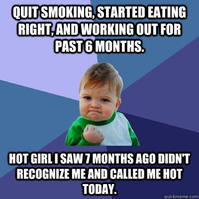 quit smoking, Started eating right, and working out for past 6 months. hot girl i saw 7 months ago didn't recognize me and called me hot today.  Success Kid