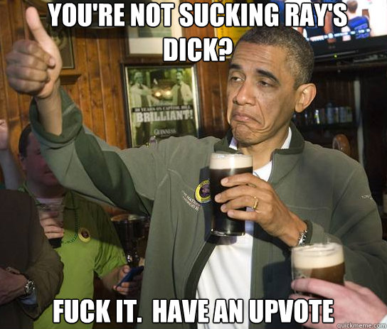 you're not sucking ray's dick? Fuck it.  Have an upvote  Upvoting Obama