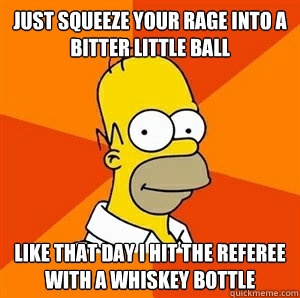 Just squeeze your rage into a bitter little ball Like that day I hit the referee with a whiskey bottle  Advice Homer