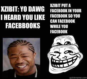 XZIBIT: YO DAWG I HEARD YOU LIKE FACEBBOOKS XZIBIT PUT A FACEBOOK IN YOUR FACEBOOK SO YOU CAN FACEBOOK WHILE YOU FACEBOOK - XZIBIT: YO DAWG I HEARD YOU LIKE FACEBBOOKS XZIBIT PUT A FACEBOOK IN YOUR FACEBOOK SO YOU CAN FACEBOOK WHILE YOU FACEBOOK  Yo dawg, i herd you like....