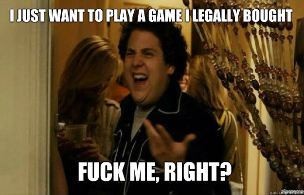 I just want to play a game I legally bought FUCK ME, RIGHT?  fuck me right