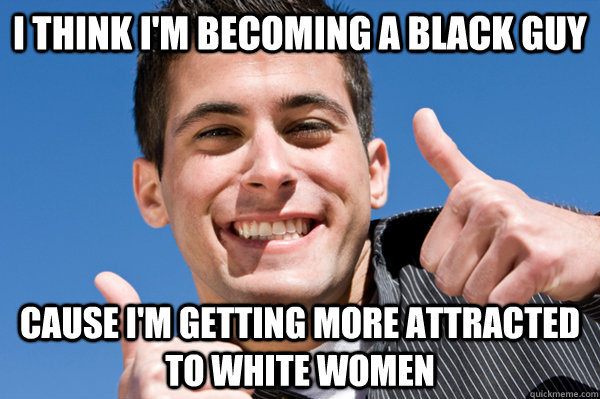 i think i'm becoming a black guy  cause i'm getting more attracted to white women  