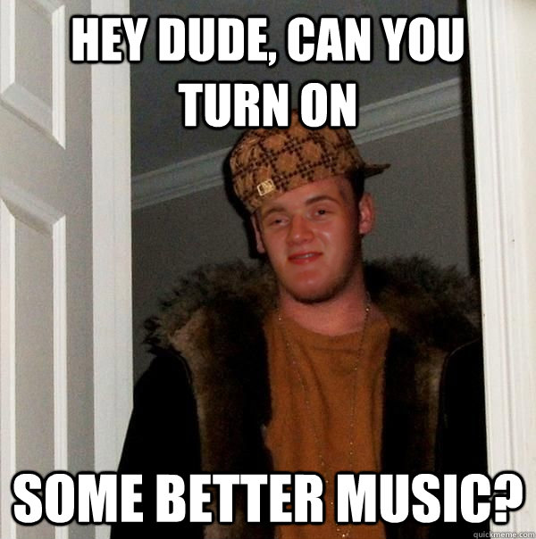 Hey dude, can you turn on some better music? - Hey dude, can you turn on some better music?  Scumbag 10 Guy Steve