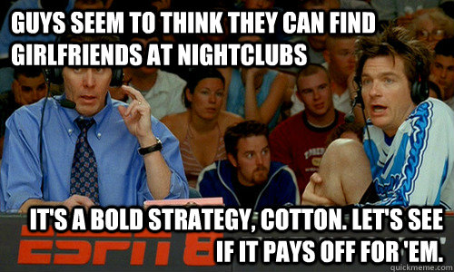 Guys seem to think they can find girlfriends at nightclubs It's a bold strategy, Cotton. Let's see if it pays off for 'em. - Guys seem to think they can find girlfriends at nightclubs It's a bold strategy, Cotton. Let's see if it pays off for 'em.  Cotton Pepper