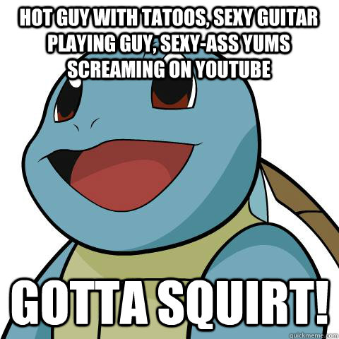 hot guy with tatoos, sexy guitar playing guy, sexy-ass yums screaming on youtube gotta squirt!  Squirtle