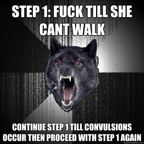 Step 1: Fuck till she cant walk Continue step 1 till convulsions occur then proceed with step 1 again  Insanity Wolf