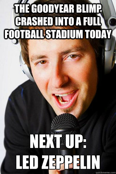 the goodyear blimp crashed into a full football stadium today Next up: 
led zeppelin  inappropriate radio DJ