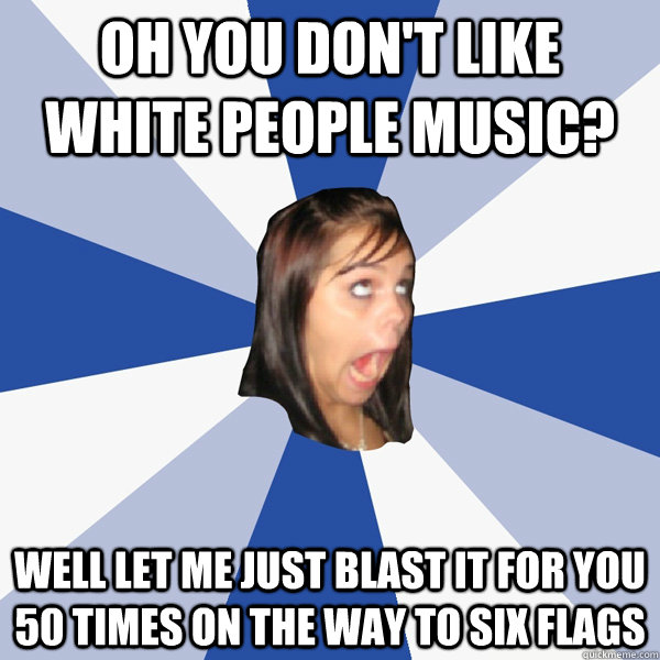 OH YOU DON'T LIKE WHITE PEOPLE MUSIC? WELL LET ME JUST BLAST IT FOR YOU 50 TIMES ON THE WAY TO SIX FLAGS  Annoying Facebook Girl