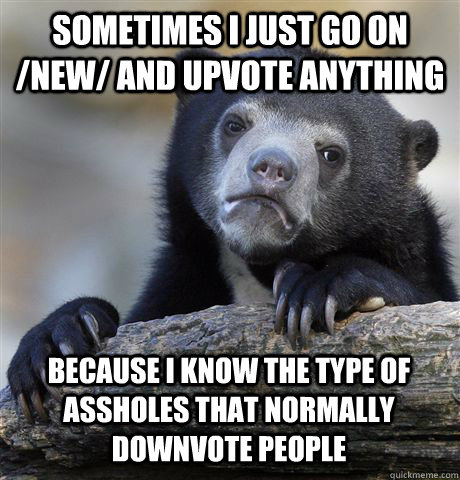 SOMETIMES I JUST GO ON /NEW/ AND UPVOTE ANYTHING BECAUSE I KNOW THE TYPE OF ASSHOLES THAT NORMALLY DOWNVOTE PEOPLE  Confession Bear