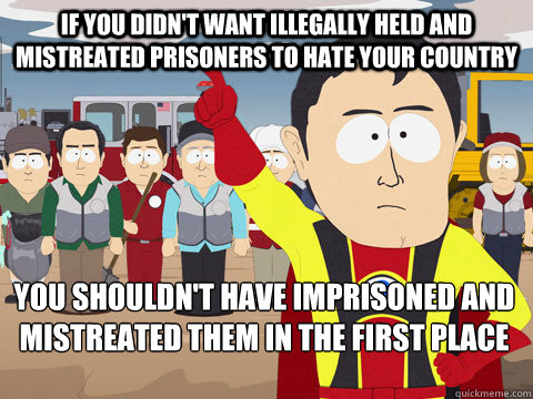 If you didn't want illegally held and mistreated prisoners to hate your country you shouldn't have imprisoned and mistreated them in the first place  Captain Hindsight